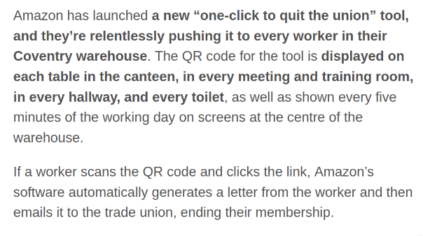 Amazon has launched a new “one-click to quit the union” tool, and they’re relentlessly pushing it to every worker in their Coventry warehouse. The QR code for the tool is displayed on each table in the canteen, in every meeting and training room, in every hallway, and every toilet, as well as shown every five minutes of the working day on screens at the centre of the warehouse.

If a worker scans the QR code and clicks the link, Amazon’s software automatically generates a letter from the worker and then emails it to the trade union, ending their membership.