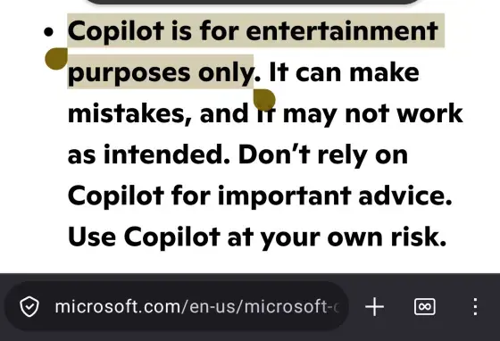 Screenshot of a Microsoft web page which genuinely says "Copilot is for entertainment purposes only. It can make mistakes, and it may not work as intended. Don't rely on Copilot for important advice. Use Copilot at your own risk". You can even see the microsoft.com domain name at the bottom of the screenshot and everything.