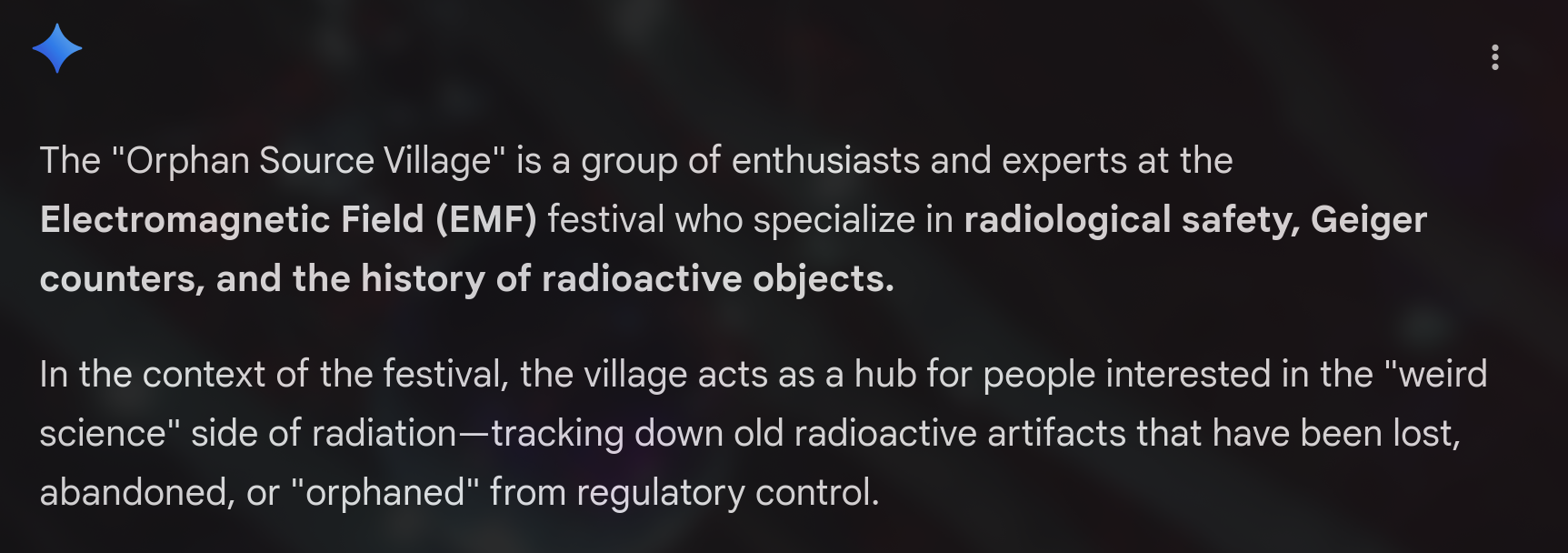 Alt4You: The ‘Orphan Source Village’ is a group of enthusiasts and experts at the Electromagnetic Field (EMF) festival who specialize in radiological safety, Geiger counters, and the history of radioactive objects. In the context of the festival, the village acts as a hub for people interested in the ‘weird science’ side of radiation—tracking down old radioactive artifacts that have been lost, abandoned, or ‘orphaned’ from regulatory control.